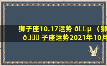 狮子座10.17运势 🐵 （狮 🐕 子座运势2021年10月运势详解）